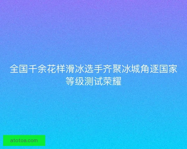 全国千余花样滑冰选手齐聚冰城角逐国家等级测试荣耀
