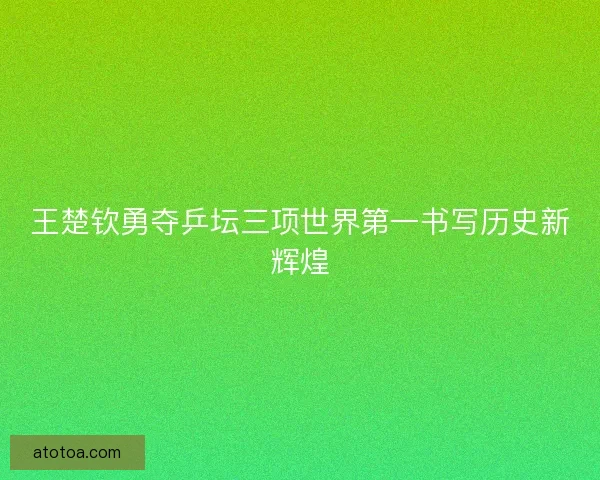 王楚钦勇夺乒坛三项世界第一书写历史新辉煌
