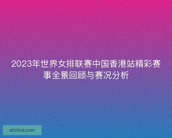 2023年世界女排联赛中国香港站精彩赛事全景回顾与赛况分析