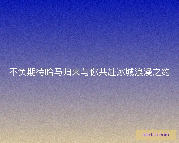 不负期待哈马归来与你共赴冰城浪漫之约