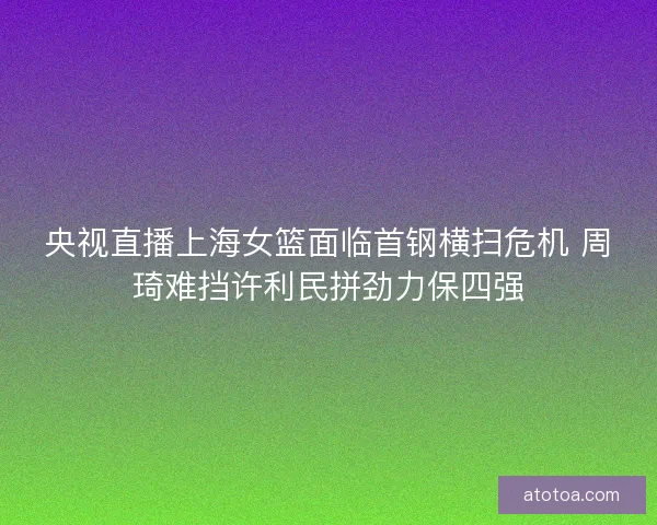 央视直播上海女篮面临首钢横扫危机 周琦难挡许利民拼劲力保四强
